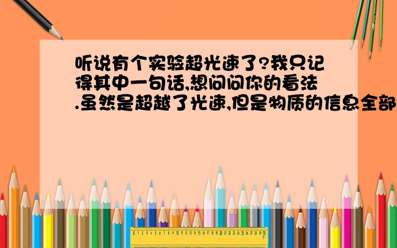 听说有个实验超光速了?我只记得其中一句话,想问问你的看法.虽然是超越了光速,但是物质的信息全部丢失了.