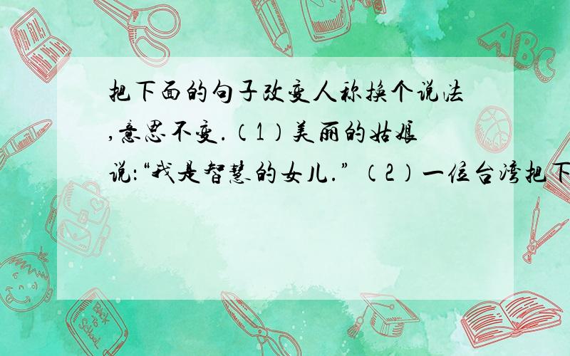 把下面的句子改变人称换个说法,意思不变.（1）美丽的姑娘说：“我是智慧的女儿.” （2）一位台湾把下面的句子改变人称换个说法,意思不变.（1）美丽的姑娘说：“我是智慧的女儿.”（2