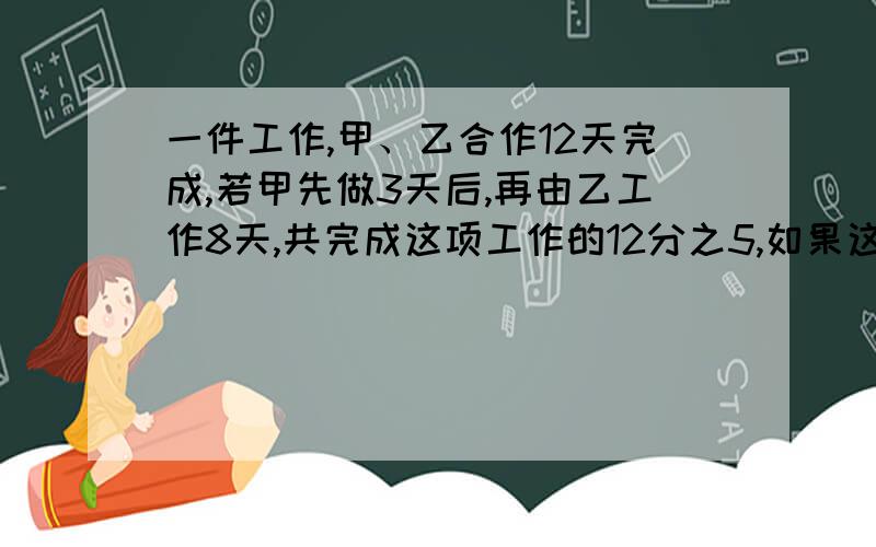 一件工作,甲、乙合作12天完成,若甲先做3天后,再由乙工作8天,共完成这项工作的12分之5,如果这件工作甲乙单独做,求各需要几天?这是一道工程问题,不能用方程.