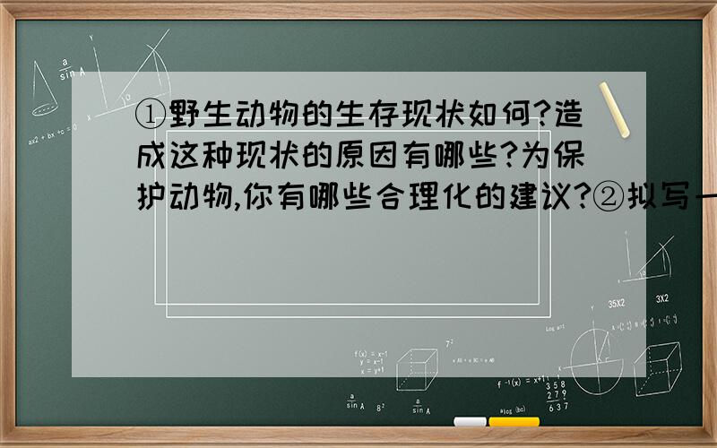 ①野生动物的生存现状如何?造成这种现状的原因有哪些?为保护动物,你有哪些合理化的建议?②拟写一条保护野生动物的公益广告语.