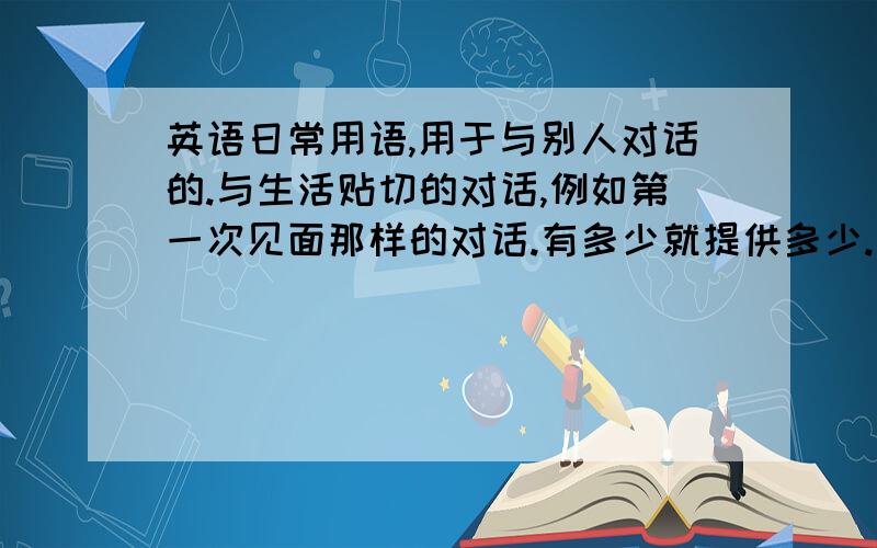 英语日常用语,用于与别人对话的.与生活贴切的对话,例如第一次见面那样的对话.有多少就提供多少.