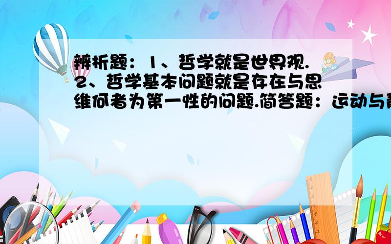 辨析题：1、哲学就是世界观.2、哲学基本问题就是存在与思维何者为第一性的问题.简答题：运动与静止的关系.论文（500字,列个大纲吧）：运用辩证观点写一下如何看待传统文化.