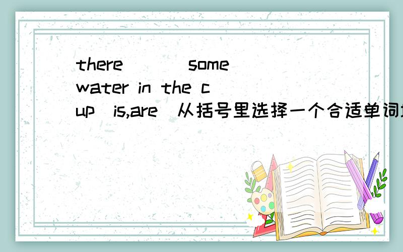 there ___some water in the cup(is,are)从括号里选择一个合适单词填入横杠