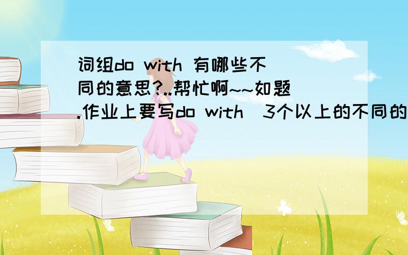 词组do with 有哪些不同的意思?..帮忙啊~~如题.作业上要写do with  3个以上的不同的意思啊~~~`