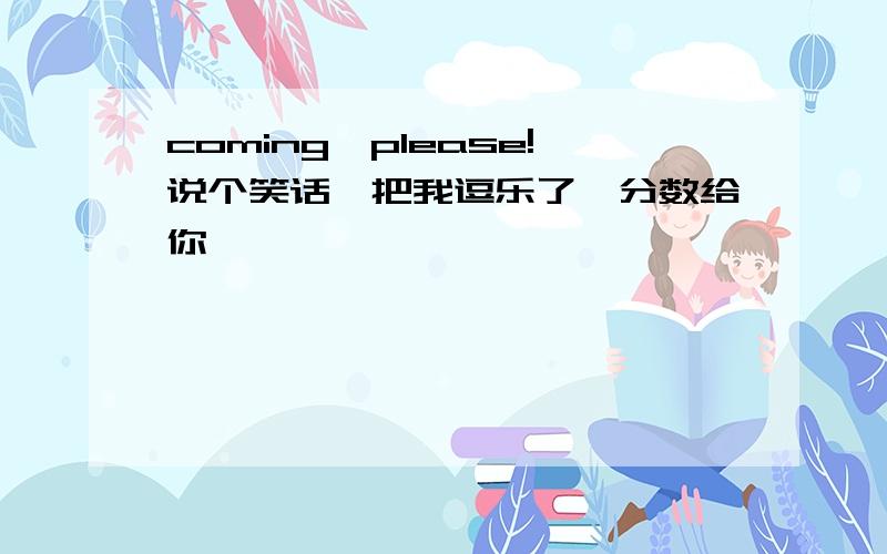 coming,please!说个笑话,把我逗乐了,分数给你