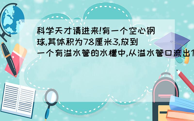 科学天才请进来!有一个空心钢球,其体积为78厘米3,放到一个有溢水管的水槽中,从溢水管口流出15.6厘米3的水,问这个空心球中空部分体积多大