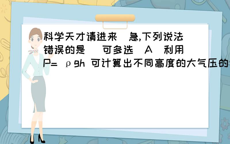 科学天才请进来（急,下列说法错误的是 （可多选）A．利用P= ρgh 可计算出不同高度的大气压的值.B ．同一地点,因为高度不变,所以大气压数值也不变 C ．首先测出大气压值的是奥托·格里克.