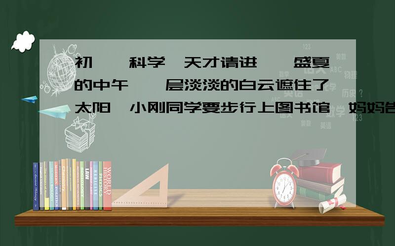 初一哒科学,天才请进``盛夏的中午,一层淡淡的白云遮住了太阳,小刚同学要步行上图书馆,妈妈告诫他: