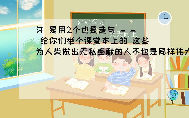 汗 是用2个也是造句 = = 给你们举个课堂本上的 这些为人类做出无私奉献的人不也是同样伟大吗?不也同泥土一样值的称赞吗?