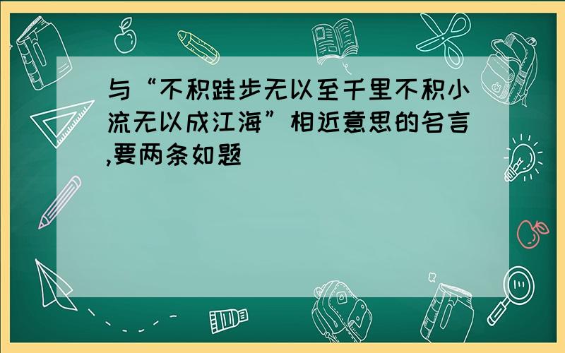 与“不积跬步无以至千里不积小流无以成江海”相近意思的名言,要两条如题