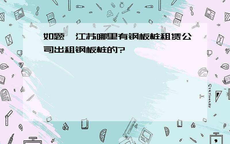 如题,江苏哪里有钢板桩租赁公司出租钢板桩的?