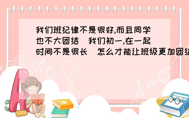 我们班纪律不是很好,而且同学也不大团结（我们初一,在一起时间不是很长）怎么才能让班级更加团结呢?我要措施,不要长篇大论（我不是去发言哈）.