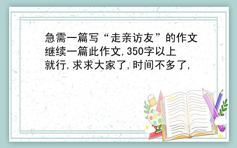 急需一篇写“走亲访友”的作文继续一篇此作文,350字以上就行,求求大家了,时间不多了,