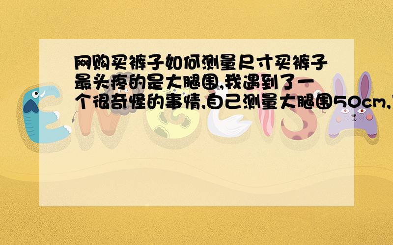 网购买裤子如何测量尺寸买裤子最头疼的是大腿围,我遇到了一个很奇怪的事情,自己测量大腿围50cm,可是拿出过去穿的裤子平铺量大腿围44-47cm穿上还松松垮垮的,到底怎么回事,网购的时候到底