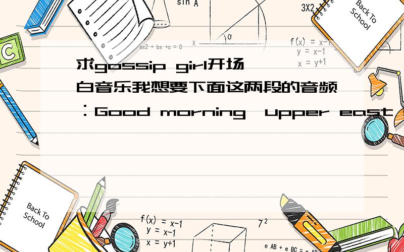 求gossip girl开场白音乐我想要下面这两段的音频：Good morning,upper east siders,Gossip girl here.Your one and only source into the scandalous lives of Manhattan's elite.Where has she been?And who I am That's a secret I will never tell