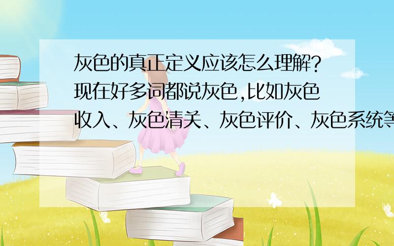 灰色的真正定义应该怎么理解?现在好多词都说灰色,比如灰色收入、灰色清关、灰色评价、灰色系统等,究竟应该怎么理解?是介于什么中间吗?怎么都用灰色呢,其中灰色的含义是一样的吗?