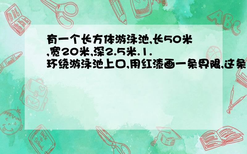 有一个长方体游泳池,长50米,宽20米,深2.5米.1.环绕游泳池上口,用红漆画一条界限,这条界线长几米?2.如果用瓷砖将游泳池的地面及四周进行装饰,要用瓷砖多少平方米?3.如果池内灌水深度是池深