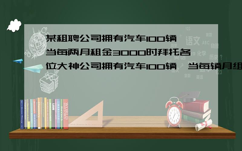 某租聘公司拥有汽车100辆,当每两月租金3000时拜托各位大神公司拥有汽车100辆,当每辆月组为3000元可全部租出,当每辆车的租金增加50元时,未租出的车将会增加一辆,租出的车每辆每月需要维护