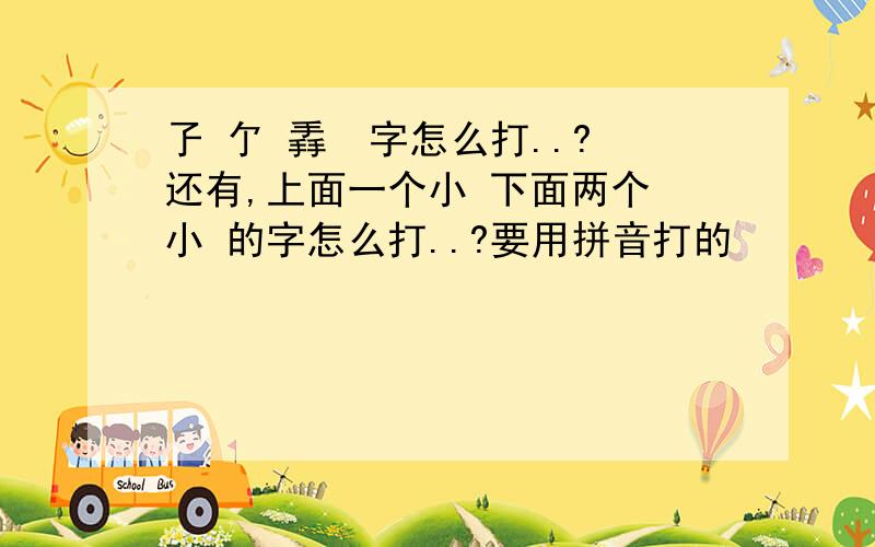 孒 亇 掱  字怎么打..?还有,上面一个小 下面两个 小 的字怎么打..?要用拼音打的