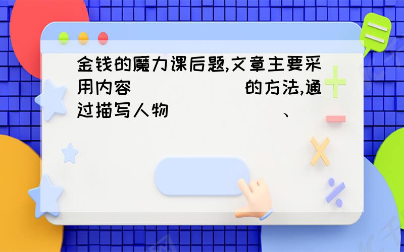 金钱的魔力课后题,文章主要采用内容______的方法,通过描写人物______、________、_______的变化,淋漓尽致的刻画了小市民______________________的丑态.