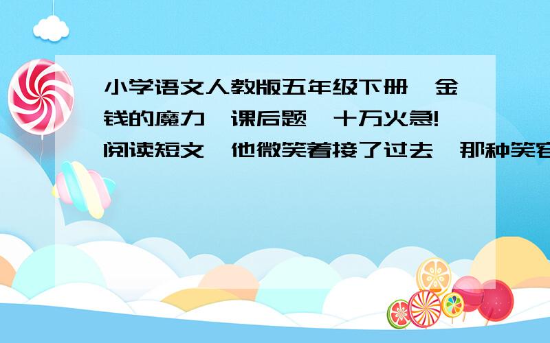 小学语文人教版五年级下册《金钱的魔力》课后题,十万火急!阅读短文,他微笑着接了过去,那种笑容是遍布满脸的,里面还有折纹,还有皱纹,还有螺旋纹,就像你往池塘里抛了一块砖那个样子；