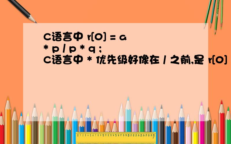 C语言中 r[0] = a * p / p * q ; C语言中 * 优先级好像在 / 之前,是 r[0] = (a × p)÷( p × q)