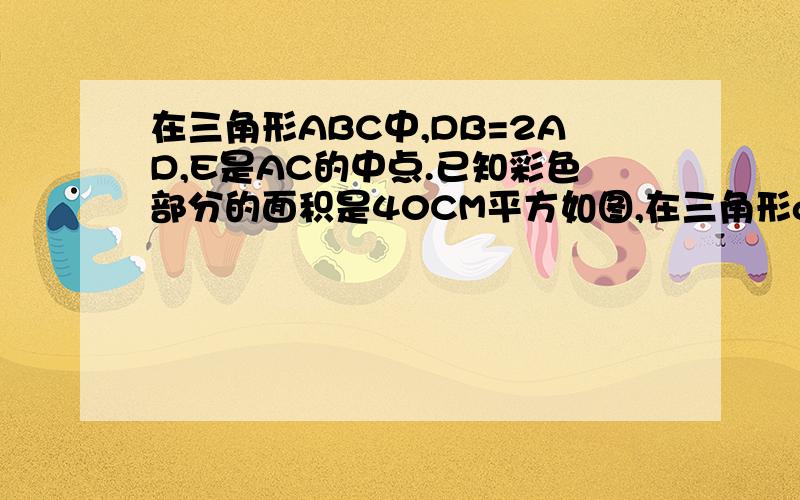 在三角形ABC中,DB=2AD,E是AC的中点.已知彩色部分的面积是40CM平方如图,在三角形abc中,db=2ad,e是ac的中点.已知彩色部分的面积是40cm2,求三角形abc的面说明下：底线是AB 上面条线是AC ABC组成的角是