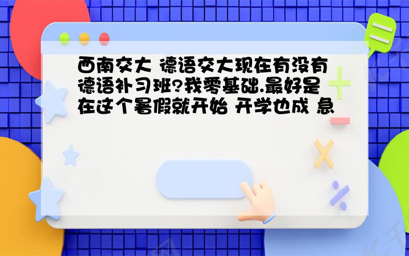 西南交大 德语交大现在有没有德语补习班?我零基础.最好是在这个暑假就开始 开学也成 急