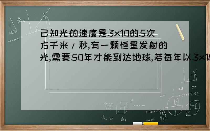 已知光的速度是3x10的5次方千米/秒,有一颗恒星发射的光,需要50年才能到达地球,若每年以3x10的7次方秒计算,求地球与恒星的距离