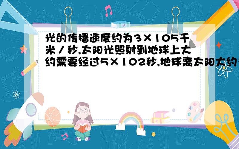 光的传播速度约为3×105千米／秒,太阳光照射到地球上大约需要经过5×102秒,地球离太阳大约多少千米?（用科学计数法）