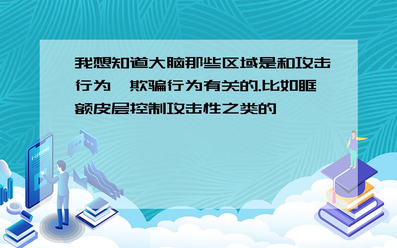 我想知道大脑那些区域是和攻击行为、欺骗行为有关的.比如眶额皮层控制攻击性之类的