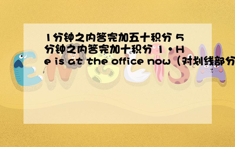 1分钟之内答完加五十积分 5分钟之内答完加十积分 1·He is at the office now（对划线部分提问 ————--2·I work very hard after school（ 改为现在进行时）3·I will be home at five o'clock.( 对划线部分提问)