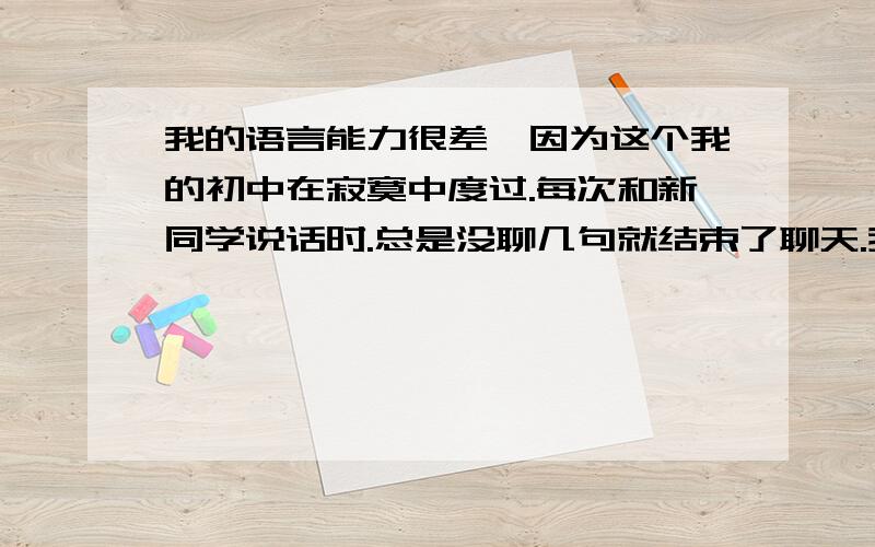 我的语言能力很差,因为这个我的初中在寂寞中度过.每次和新同学说话时.总是没聊几句就结束了聊天.我觉得我自己很无趣、很闷.还有和别人吵架的时候,我发现我说来说去就那么几个词,我就