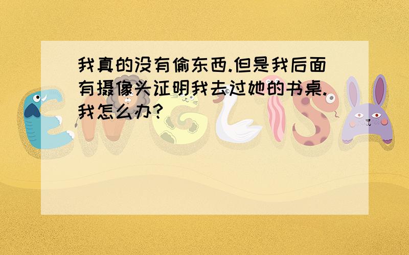 我真的没有偷东西.但是我后面有摄像头证明我去过她的书桌.我怎么办?