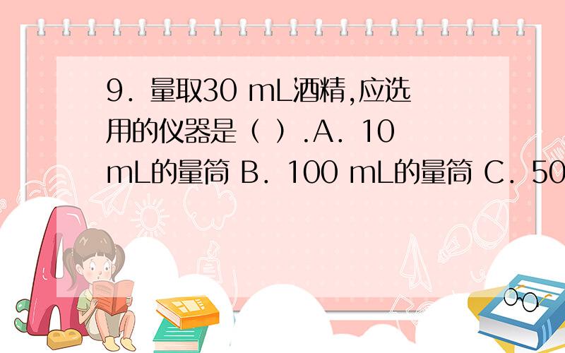 9．量取30 mL酒精,应选用的仪器是（ ）.A．10 mL的量筒 B．100 mL的量筒 C．50 mL的量筒和滴管 D．100