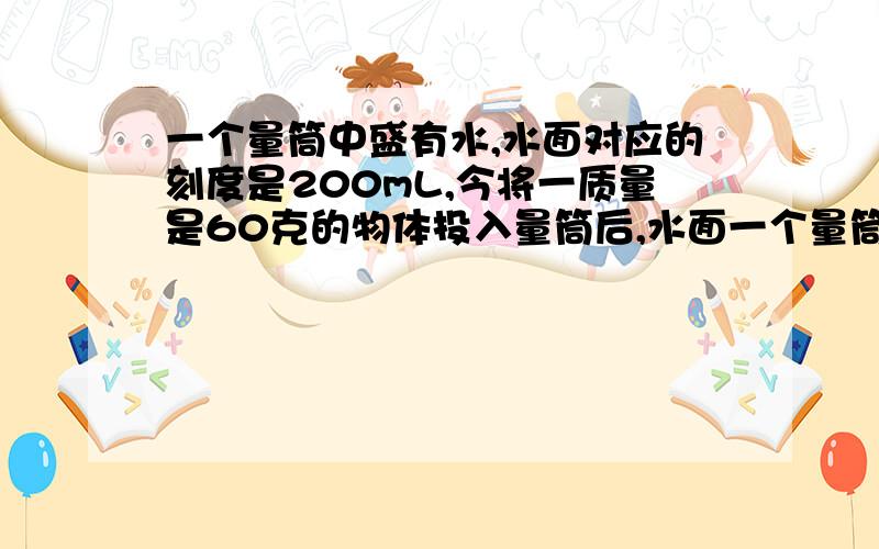 一个量筒中盛有水,水面对应的刻度是200mL,今将一质量是60克的物体投入量筒后,水面一个量筒中盛有水，水面对应的刻度是200mL，今将一质量是60克的物体投入量筒后，水面升高到250ml处，这个