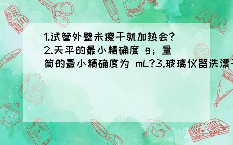 1.试管外壁未擦干就加热会?2.天平的最小精确度 g；量筒的最小精确度为 mL?3.玻璃仪器洗漂干净的标志?4.把密度较大的块状药品或金属颗粒放入玻璃容器里是,应该先 ,把药品或金属颗粒 以后,