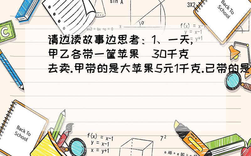 请边读故事边思考：1、一天,甲乙各带一筐苹果（30千克）去卖.甲带的是大苹果5元1千克.已带的是小苹果,五元1.5千克卖.买完后,两人共得多少钱?2、第二天,两人又各带一筐苹果到市场去卖（