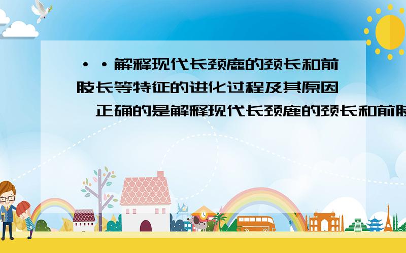 ··解释现代长颈鹿的颈长和前肢长等特征的进化过程及其原因,正确的是解释现代长颈鹿的颈长和前肢长等特征的进化过程及其原因,正确的是 1在长颈鹿祖先的众多个体中,其颈和前肢的长度