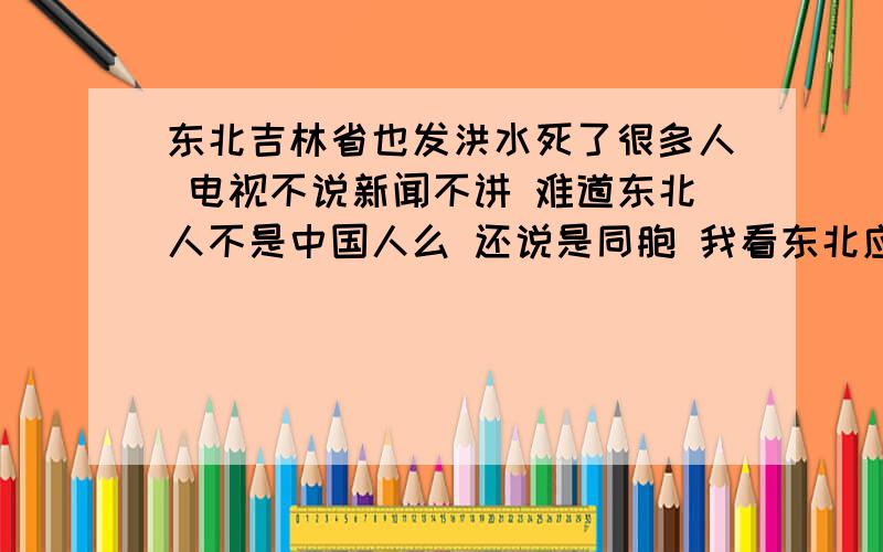 东北吉林省也发洪水死了很多人 电视不说新闻不讲 难道东北人不是中国人么 还说是同胞 我看东北应该分出去