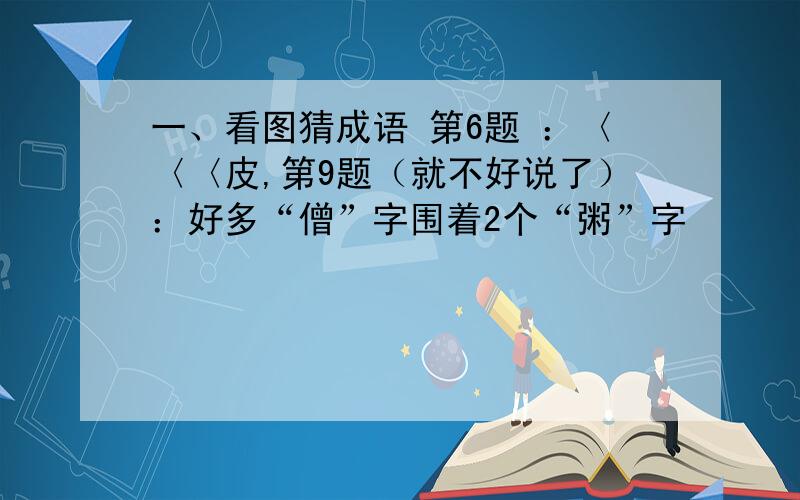 一、看图猜成语 第6题 ：〈〈〈皮,第9题（就不好说了）：好多“僧”字围着2个“粥”字