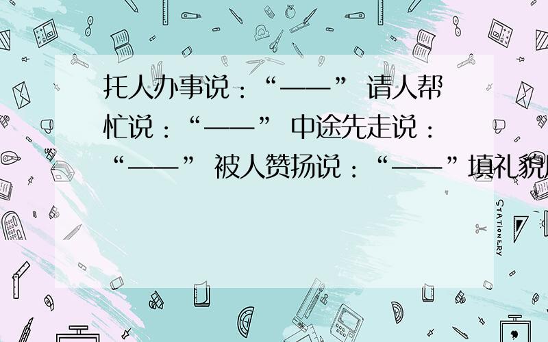 托人办事说：“——” 请人帮忙说：“——” 中途先走说：“——” 被人赞扬说：“——”填礼貌用语（两个字）