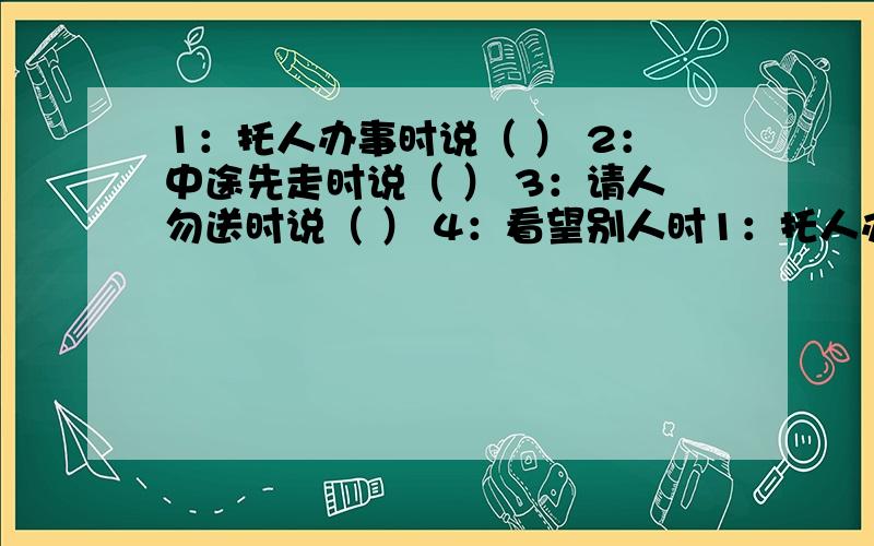 1：托人办事时说（ ） 2：中途先走时说（ ） 3：请人勿送时说（ ） 4：看望别人时1：托人办事时说（ ） 2：中途先走时说（ ） 3：请人勿送时说（ ） 4：看望别人时说（ ）