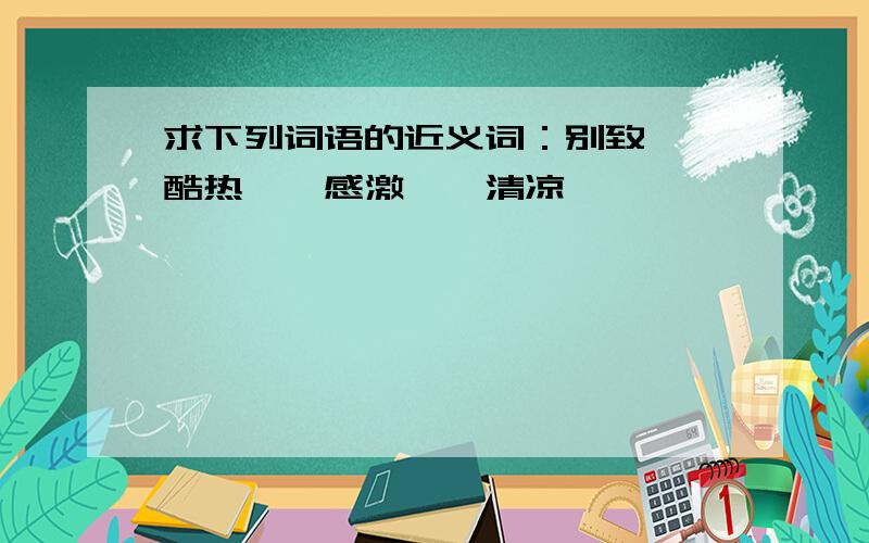 求下列词语的近义词：别致——酷热——感激——清凉——