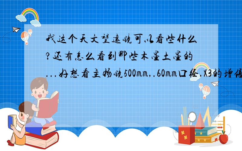 我这个天文望远镜可以看些什么?还有怎么看到那些木星土星的...好想看主物镜500mm,.60mm口径,X3的增倍镜,一个F20mm和一个SR4mm的目镜.