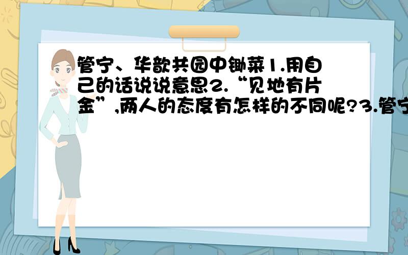 管宁、华歆共园中锄菜1.用自己的话说说意思2.“见地有片金”,两人的态度有怎样的不同呢?3.管宁曰：“紫非吾有也.”联系文言文的内容想一想,管宁这样说的原因是什么?4.这个小故事给你怎