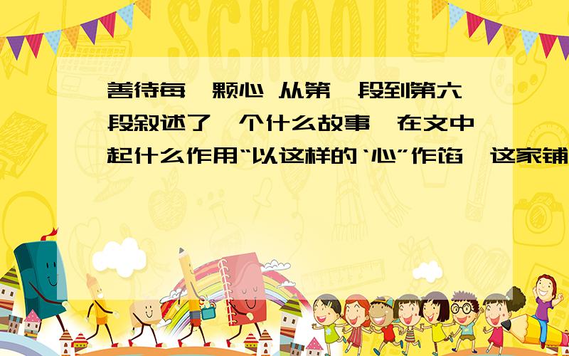 善待每一颗心 从第一段到第六段叙述了一个什么故事,在文中起什么作用“以这样的‘心”作馅,这家铺子的点心一定很受大家的欢迎吧” 你认为这是一颗怎么样的心?为什么“善待每一颗心,