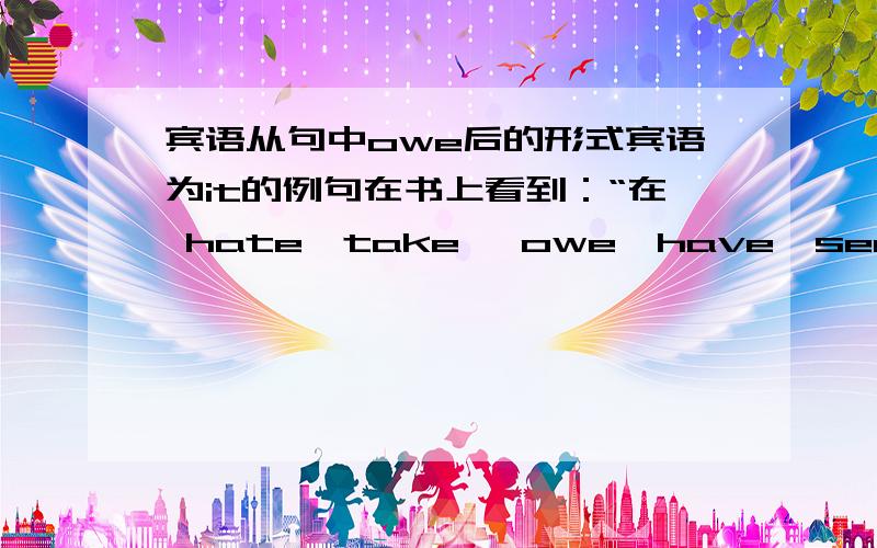 宾语从句中owe后的形式宾语为it的例句在书上看到：“在 hate,take ,owe,have,see to 等动词后面,往往要在宾语与从句前加it .这个it 没有多大的意思,只是直到某种语法的作用.”一直想找关于其中的