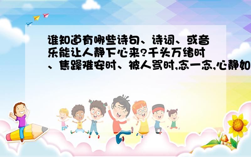 谁知道有哪些诗句、诗词、或音乐能让人静下心来?千头万绪时、焦躁难安时、被人骂时,念一念,心静如止水,一片清明