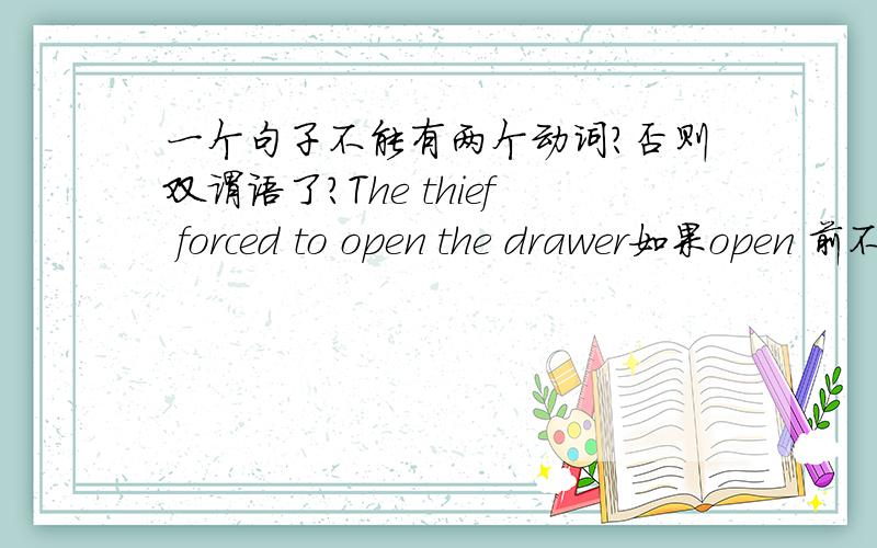 一个句子不能有两个动词?否则双谓语了?The thief forced to open the drawer如果open 前不加to 的话,错误是不是出现两个动词?我以前记得是一个简单句不能 出现两个动词原形,那就是两个谓语了.呵呵.